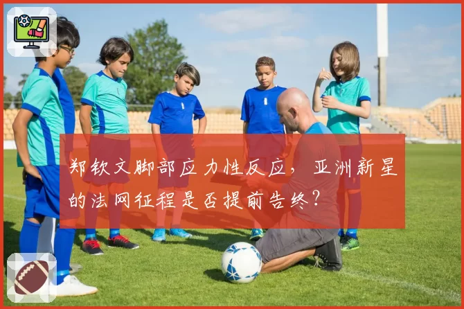 郑钦文脚部应力性反应，亚洲新星的法网征程是否提前告终？