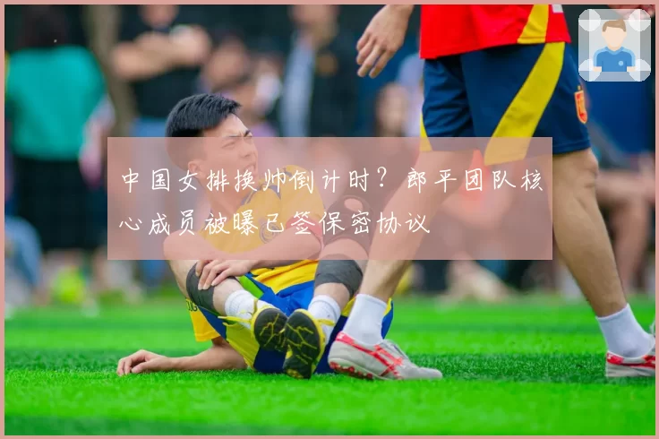 中国女排换帅倒计时?郎平团队核心成员被曝已签保密协议