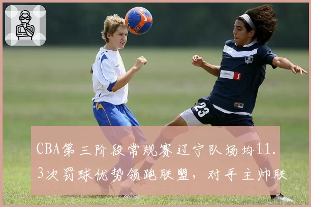CBA第三阶段常规赛辽宁队场均11.3次罚球优势领跑联盟，对手主帅联名质疑判罚尺度
