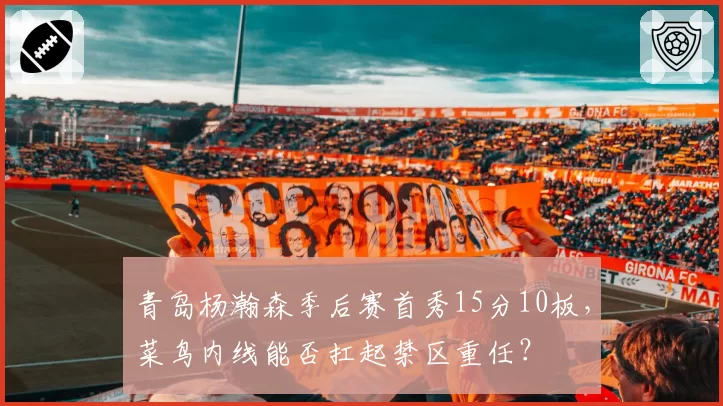青岛杨瀚森季后赛首秀15分10板，菜鸟内线能否扛起禁区重任？