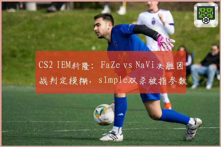 CS2 IEM科隆：FaZe vs NaVi决胜团战判定模糊，s1mple双杀被指参数异常