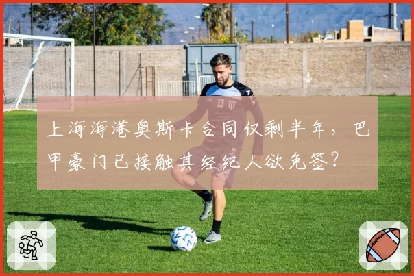 上海海港奥斯卡合同仅剩半年，巴甲豪门已接触其经纪人欲免签？