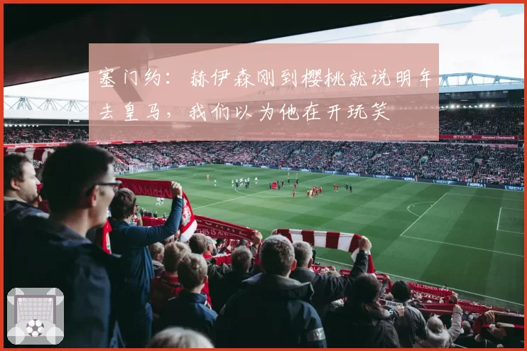 塞门约：赫伊森刚到樱桃就说明年去皇马，我们以为他在开玩笑