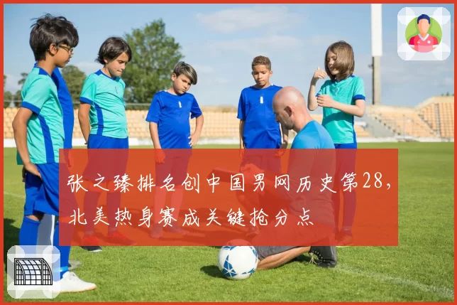 张之臻排名创中国男网历史第28，北美热身赛成关键抢分点
