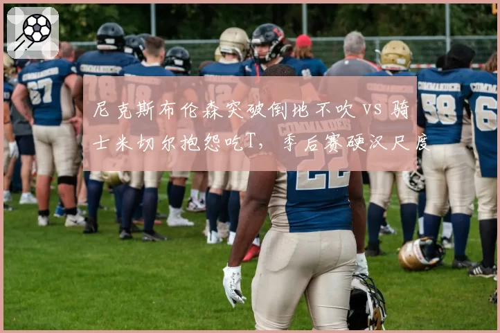 尼克斯布伦森突破倒地不吹 vs 骑士米切尔抱怨吃T，季后赛硬汉尺度引争议