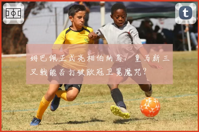 姆巴佩正式亮相伯纳乌，皇马新三叉戟能否打破欧冠卫冕魔咒？