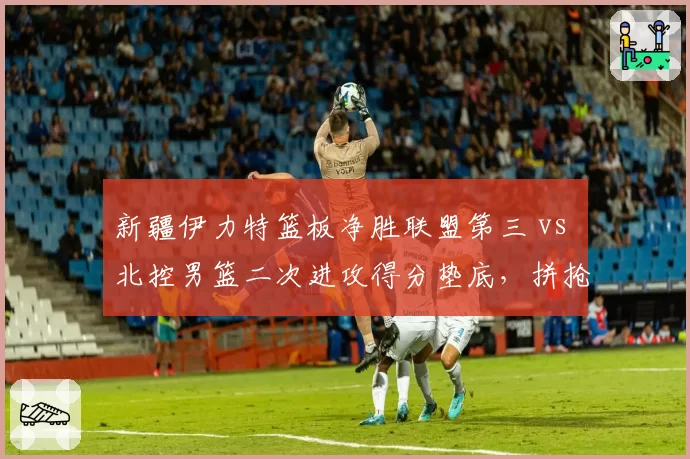 新疆伊力特篮板净胜联盟第三 vs 北控男篮二次进攻得分垫底,拼抢差距决定赛果
