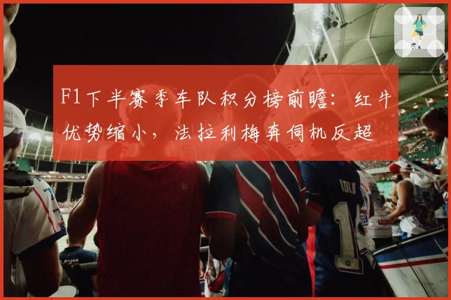 F1下半赛季车队积分榜前瞻：红牛优势缩小，法拉利梅奔伺机反超