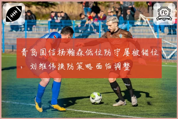 青岛国信杨瀚森低位防守屡被错位，刘维伟换防策略面临调整
