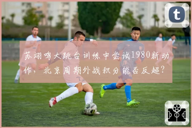 苏翊鸣大跳台训练中尝试1980新动作,北京周期外战积分能否反超?